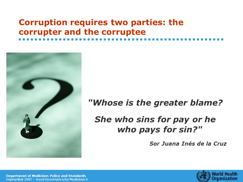 Department of Medicines Policy and Standards September 2007 – Good Governance for Medicines 6 Corruption requires two parties: the corrupter and the corruptee Whose is the greater blame.