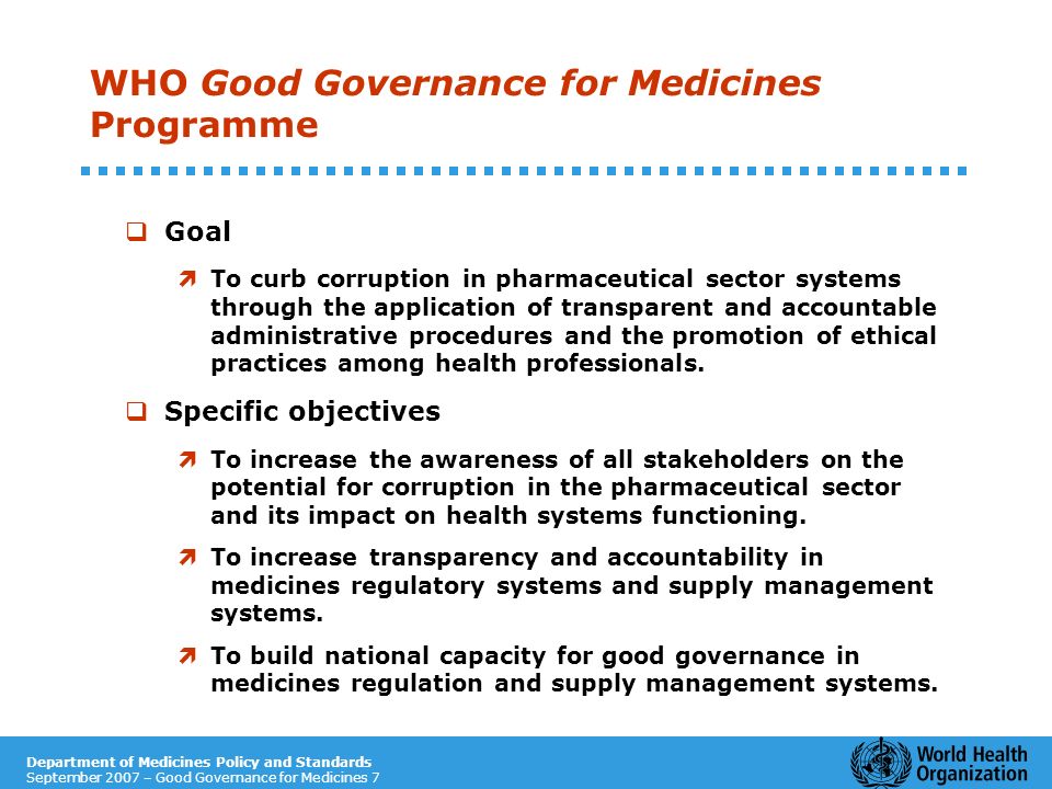 Department of Medicines Policy and Standards September 2007 – Good Governance for Medicines 7 WHO Good Governance for Medicines Programme Goal ìTo curb corruption in pharmaceutical sector systems through the application of transparent and accountable administrative procedures and the promotion of ethical practices among health professionals.