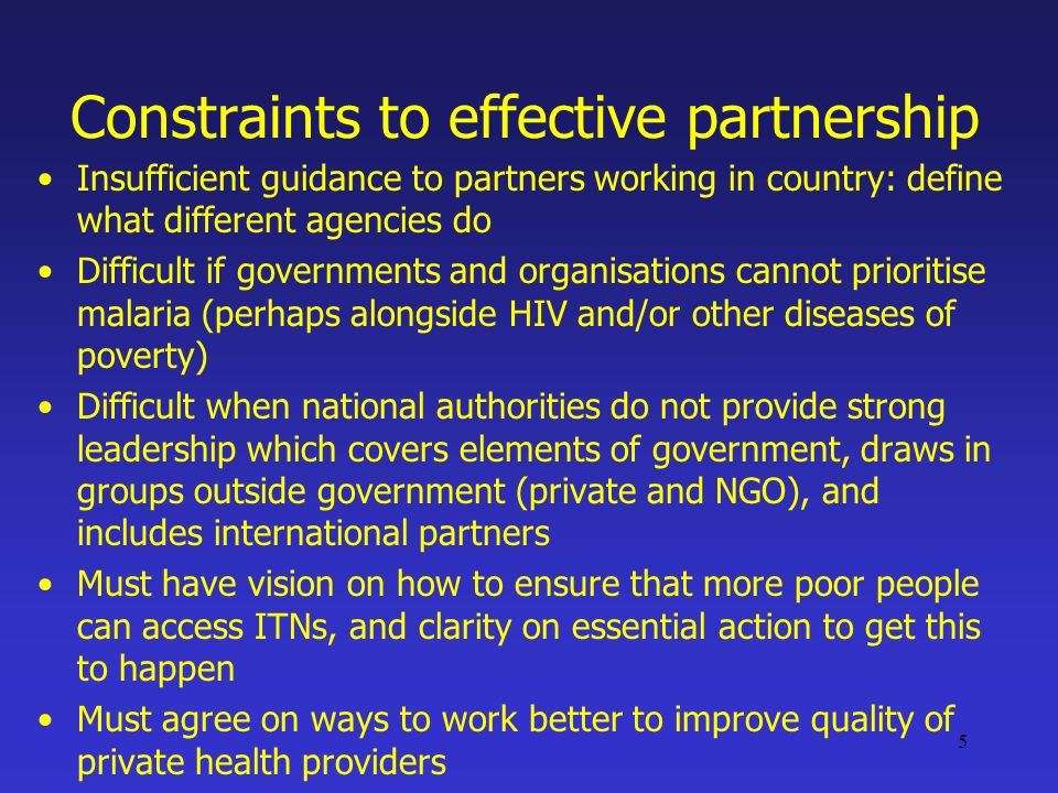 5 Constraints to effective partnership Insufficient guidance to partners working in country: define what different agencies do Difficult if governments and organisations cannot prioritise malaria (perhaps alongside HIV and/or other diseases of poverty) Difficult when national authorities do not provide strong leadership which covers elements of government, draws in groups outside government (private and NGO), and includes international partners Must have vision on how to ensure that more poor people can access ITNs, and clarity on essential action to get this to happen Must agree on ways to work better to improve quality of private health providers