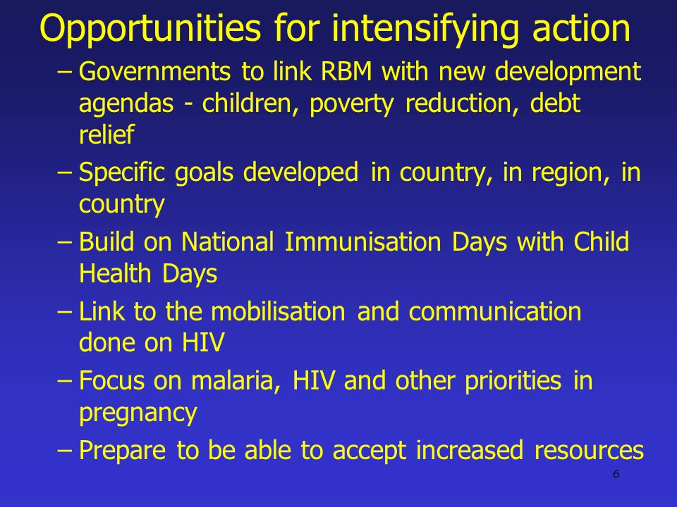 6 Opportunities for intensifying action –Governments to link RBM with new development agendas - children, poverty reduction, debt relief –Specific goals developed in country, in region, in country –Build on National Immunisation Days with Child Health Days –Link to the mobilisation and communication done on HIV –Focus on malaria, HIV and other priorities in pregnancy –Prepare to be able to accept increased resources