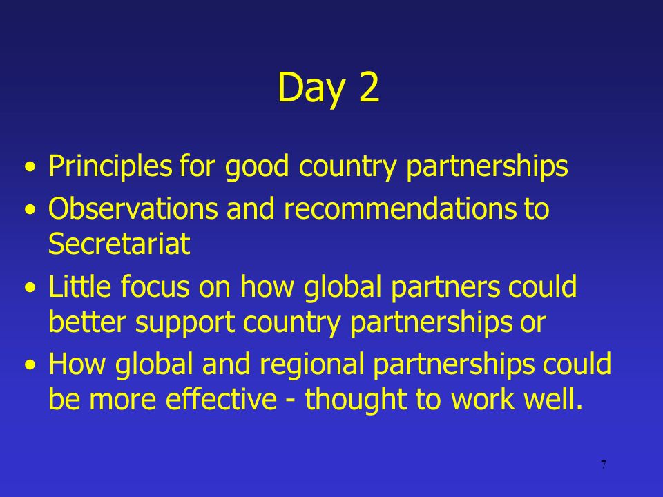 7 Day 2 Principles for good country partnerships Observations and recommendations to Secretariat Little focus on how global partners could better support country partnerships or How global and regional partnerships could be more effective - thought to work well.