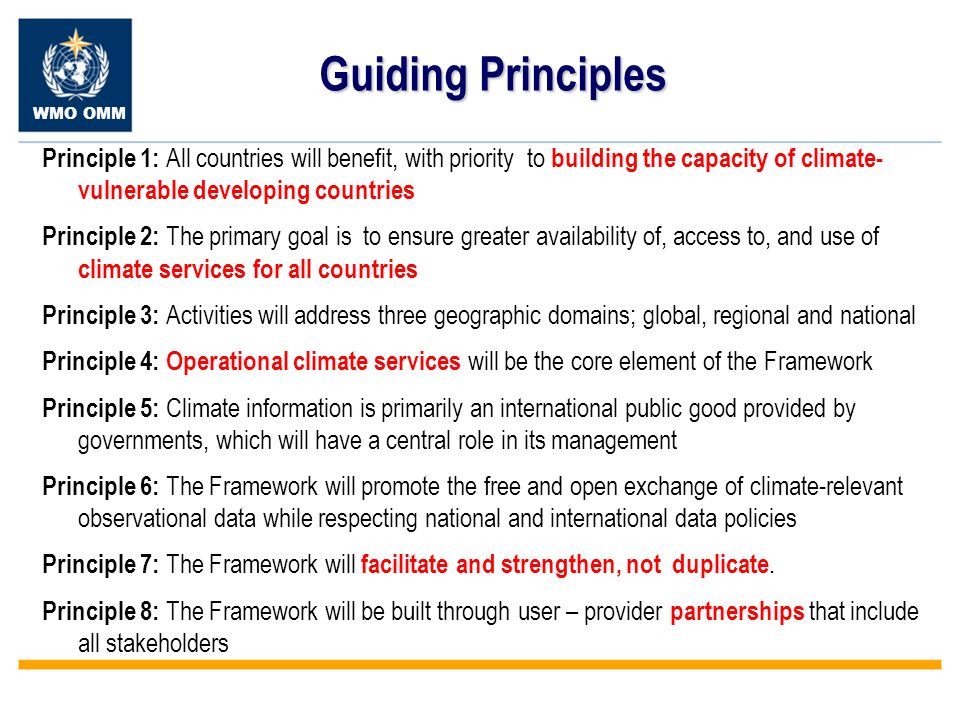 WMO OMM Guiding Principles Principle 1: All countries will benefit, with priority to building the capacity of climate- vulnerable developing countries Principle 2: The primary goal is to ensure greater availability of, access to, and use of climate services for all countries Principle 3: Activities will address three geographic domains; global, regional and national Principle 4: Operational climate services will be the core element of the Framework Principle 5: Climate information is primarily an international public good provided by governments, which will have a central role in its management Principle 6: The Framework will promote the free and open exchange of climate-relevant observational data while respecting national and international data policies Principle 7: The Framework will facilitate and strengthen, not duplicate.