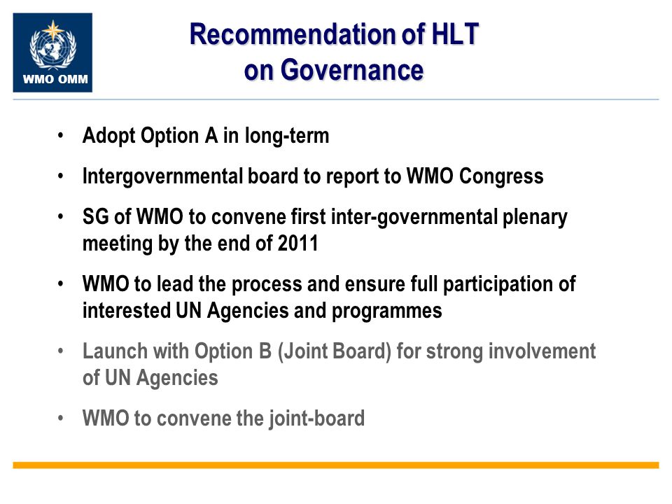 WMO OMM Recommendation of HLT on Governance Adopt Option A in long-term Intergovernmental board to report to WMO Congress SG of WMO to convene first inter-governmental plenary meeting by the end of 2011 WMO to lead the process and ensure full participation of interested UN Agencies and programmes Launch with Option B (Joint Board) for strong involvement of UN Agencies WMO to convene the joint-board