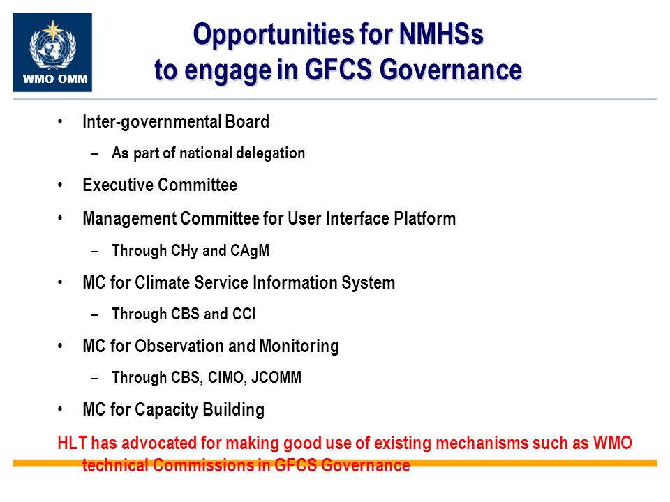 WMO OMM Opportunities for NMHSs to engage in GFCS Governance Inter-governmental Board – As part of national delegation Executive Committee Management Committee for User Interface Platform – Through CHy and CAgM MC for Climate Service Information System – Through CBS and CCl MC for Observation and Monitoring – Through CBS, CIMO, JCOMM MC for Capacity Building HLT has advocated for making good use of existing mechanisms such as WMO technical Commissions in GFCS Governance