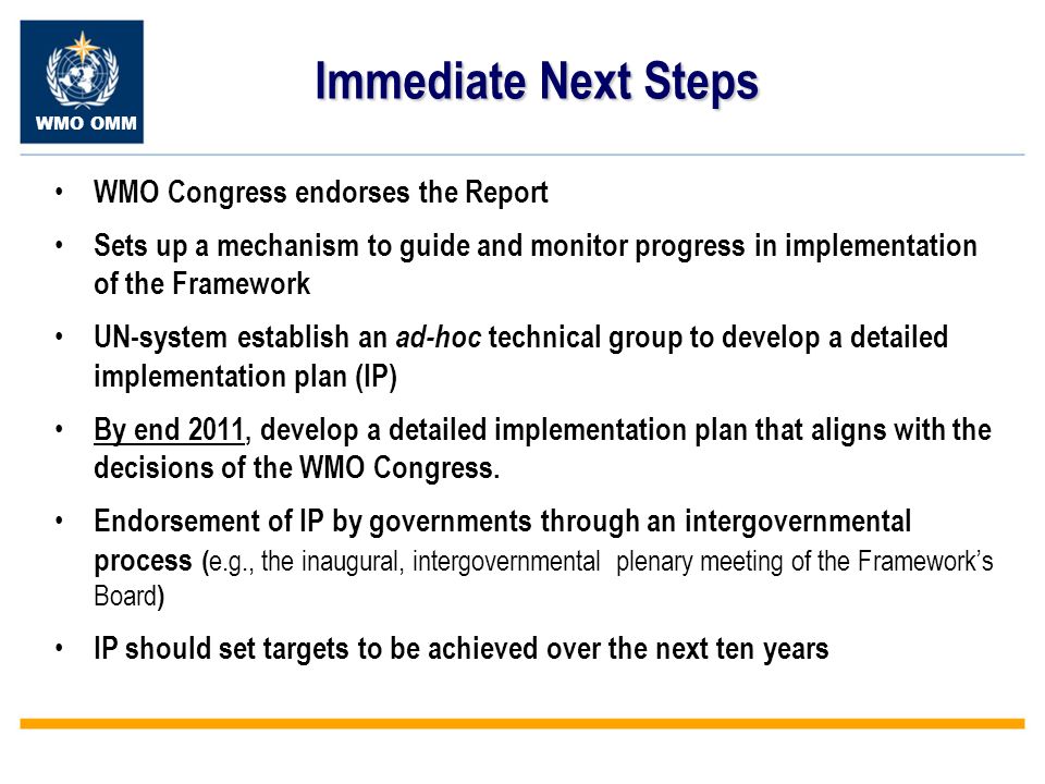WMO OMM Immediate Next Steps WMO Congress endorses the Report Sets up a mechanism to guide and monitor progress in implementation of the Framework UN-system establish an ad-hoc technical group to develop a detailed implementation plan (IP) By end 2011, develop a detailed implementation plan that aligns with the decisions of the WMO Congress.