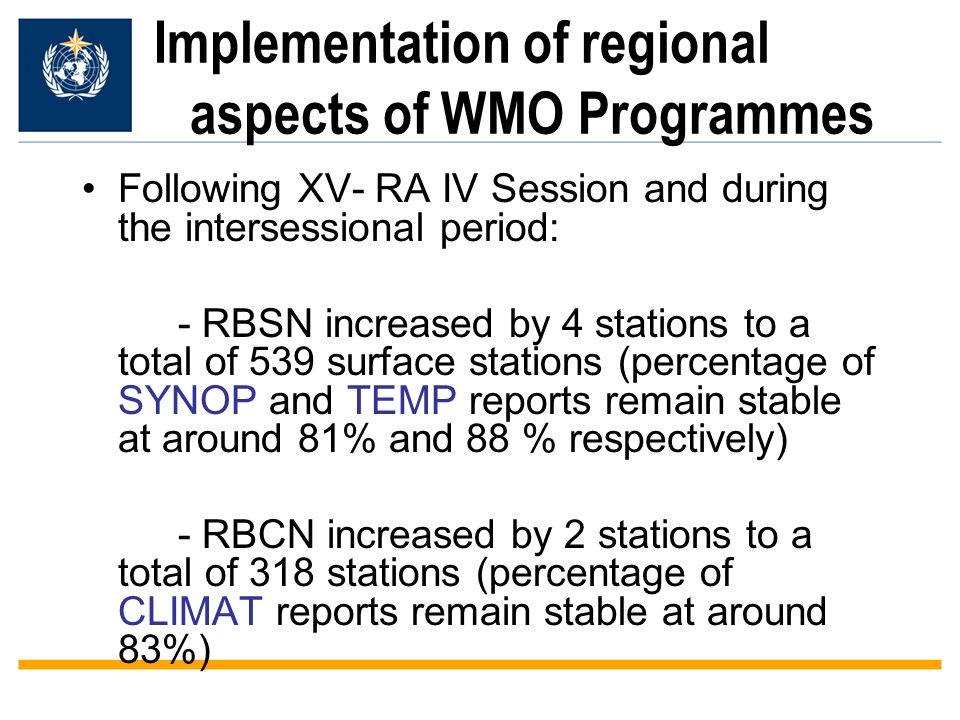Implementation of regional aspects of WMO Programmes Following XV- RA IV Session and during the intersessional period: - RBSN increased by 4 stations to a total of 539 surface stations (percentage of SYNOP and TEMP reports remain stable at around 81% and 88 % respectively) - RBCN increased by 2 stations to a total of 318 stations (percentage of CLIMAT reports remain stable at around 83%)