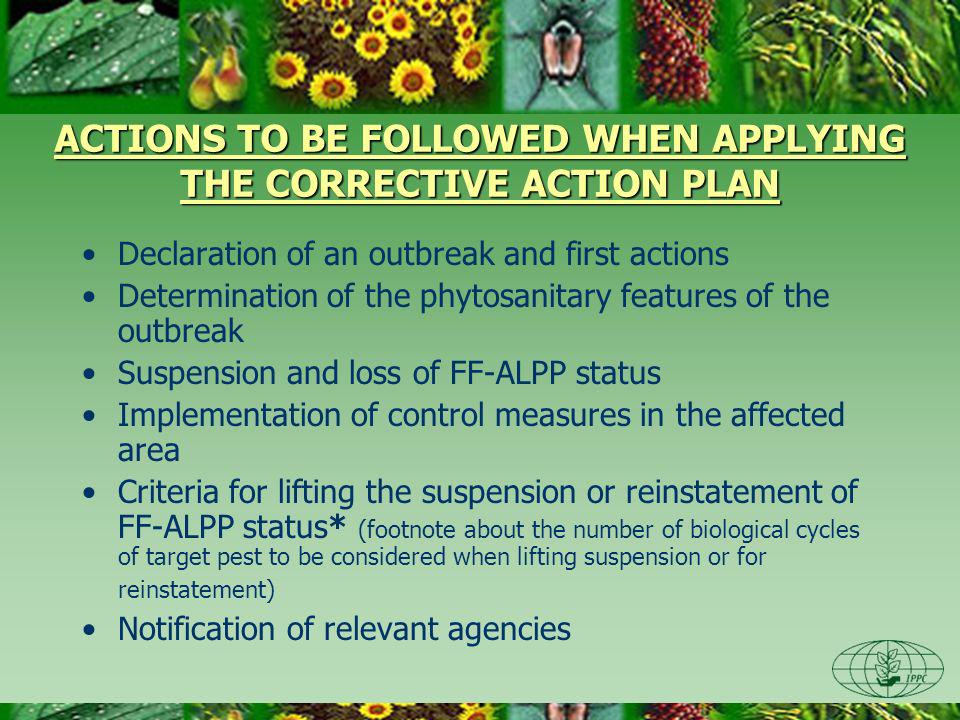 ACTIONS TO BE FOLLOWED WHEN APPLYING THE CORRECTIVE ACTION PLAN Declaration of an outbreak and first actions Determination of the phytosanitary features of the outbreak Suspension and loss of FF-ALPP status Implementation of control measures in the affected area Criteria for lifting the suspension or reinstatement of FF-ALPP status* (footnote about the number of biological cycles of target pest to be considered when lifting suspension or for reinstatement) Notification of relevant agencies