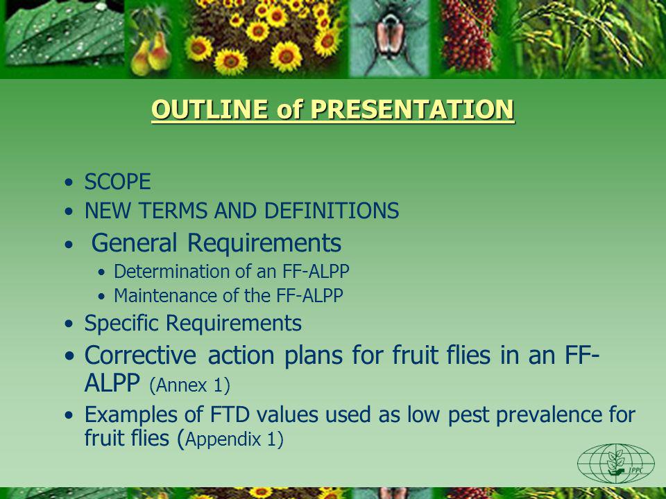 OUTLINE of PRESENTATION SCOPE NEW TERMS AND DEFINITIONS General Requirements Determination of an FF-ALPP Maintenance of the FF-ALPP Specific Requirements Corrective action plans for fruit flies in an FF- ALPP (Annex 1) Examples of FTD values used as low pest prevalence for fruit flies ( Appendix 1)