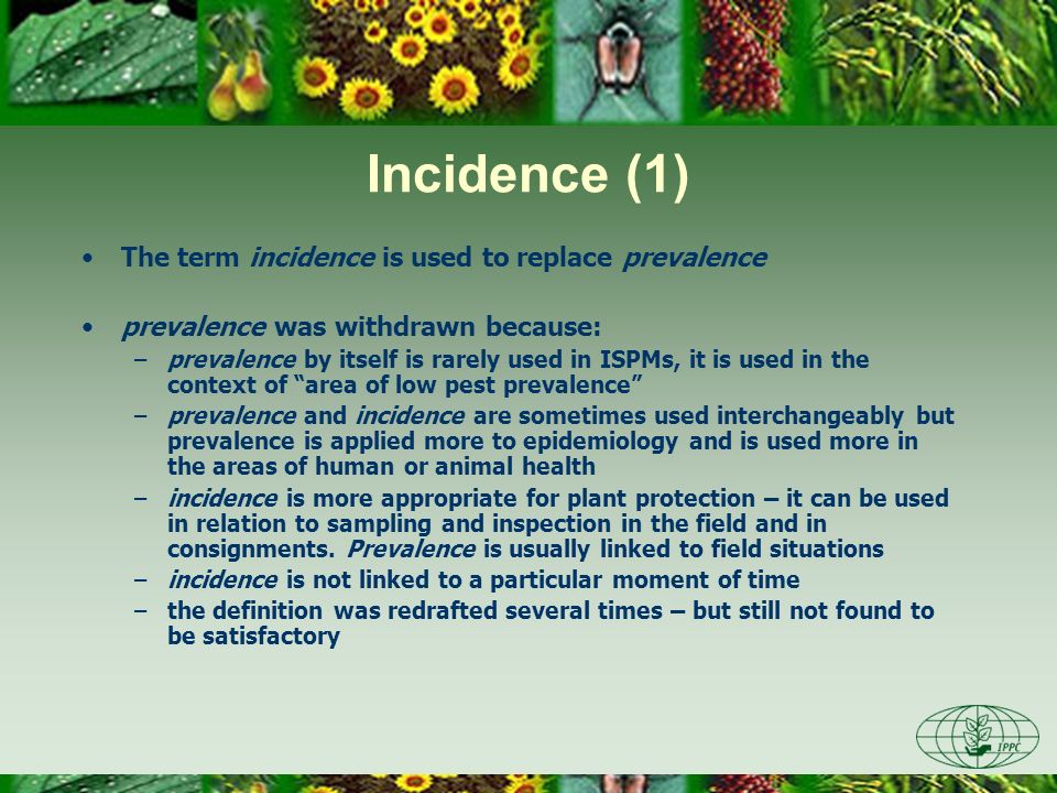 Incidence (1) The term incidence is used to replace prevalence prevalence was withdrawn because: –prevalence by itself is rarely used in ISPMs, it is used in the context of area of low pest prevalence –prevalence and incidence are sometimes used interchangeably but prevalence is applied more to epidemiology and is used more in the areas of human or animal health –incidence is more appropriate for plant protection – it can be used in relation to sampling and inspection in the field and in consignments.