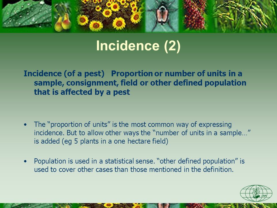 Incidence (2) Incidence (of a pest) Proportion or number of units in a sample, consignment, field or other defined population that is affected by a pest The proportion of units is the most common way of expressing incidence.