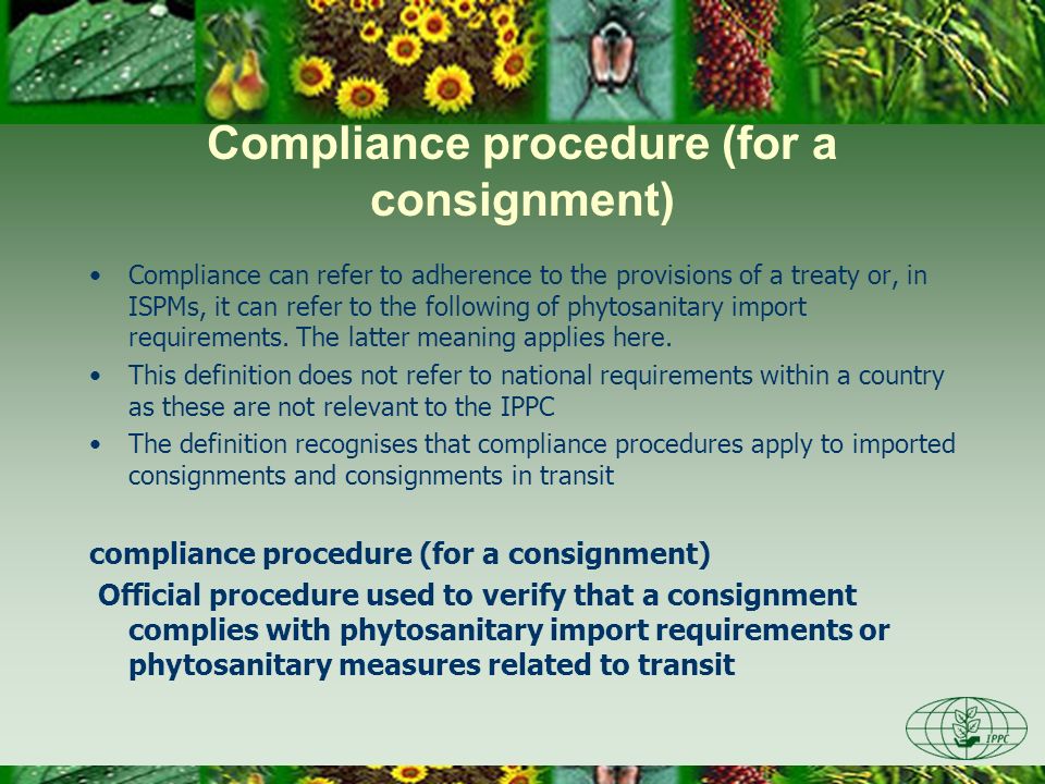 Compliance procedure (for a consignment) Compliance can refer to adherence to the provisions of a treaty or, in ISPMs, it can refer to the following of phytosanitary import requirements.