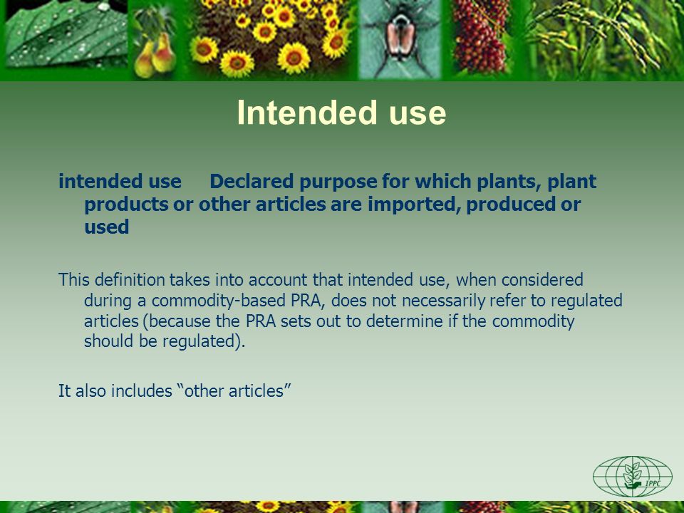 Intended use intended use Declared purpose for which plants, plant products or other articles are imported, produced or used This definition takes into account that intended use, when considered during a commodity-based PRA, does not necessarily refer to regulated articles (because the PRA sets out to determine if the commodity should be regulated).