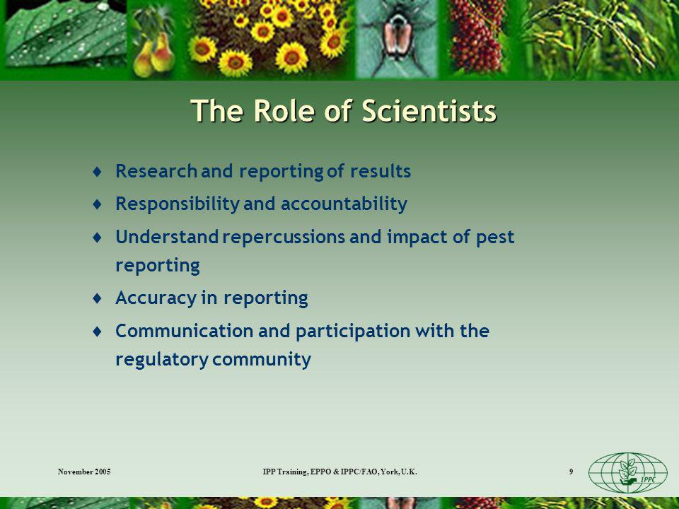 November 2005IPP Training, EPPO & IPPC/FAO, York, U.K.9 The Role of Scientists Research and reporting of results Responsibility and accountability Understand repercussions and impact of pest reporting Accuracy in reporting Communication and participation with the regulatory community