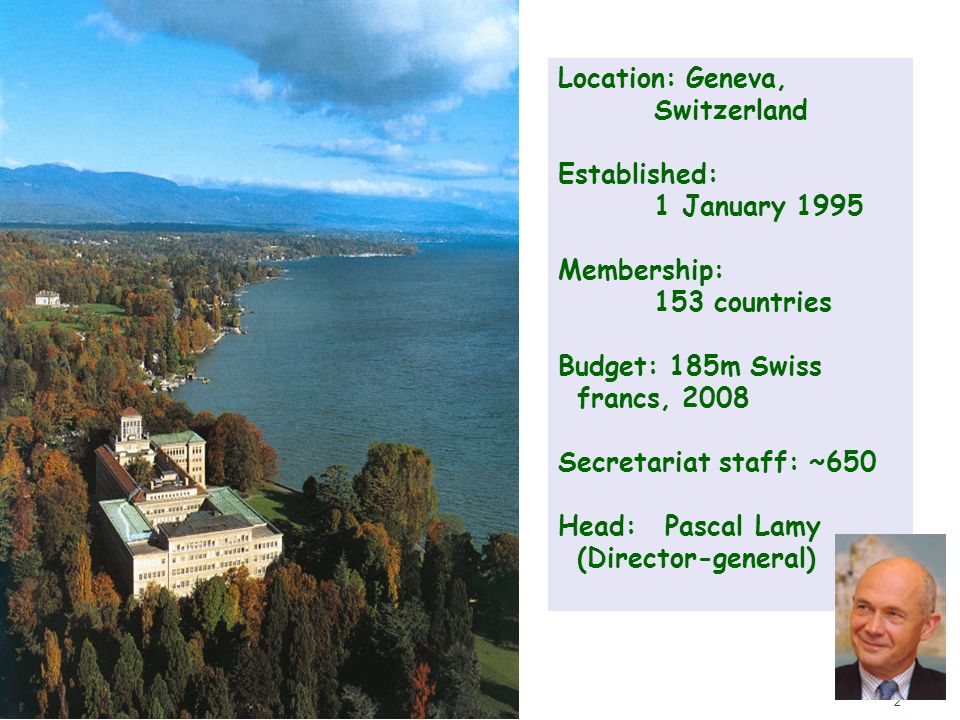 2 Location: Geneva, Switzerland Established: 1 January 1995 Membership: 153 countries Budget: 185m Swiss francs, 2008 Secretariat staff: ~650 Head: Pascal Lamy (Director-general)