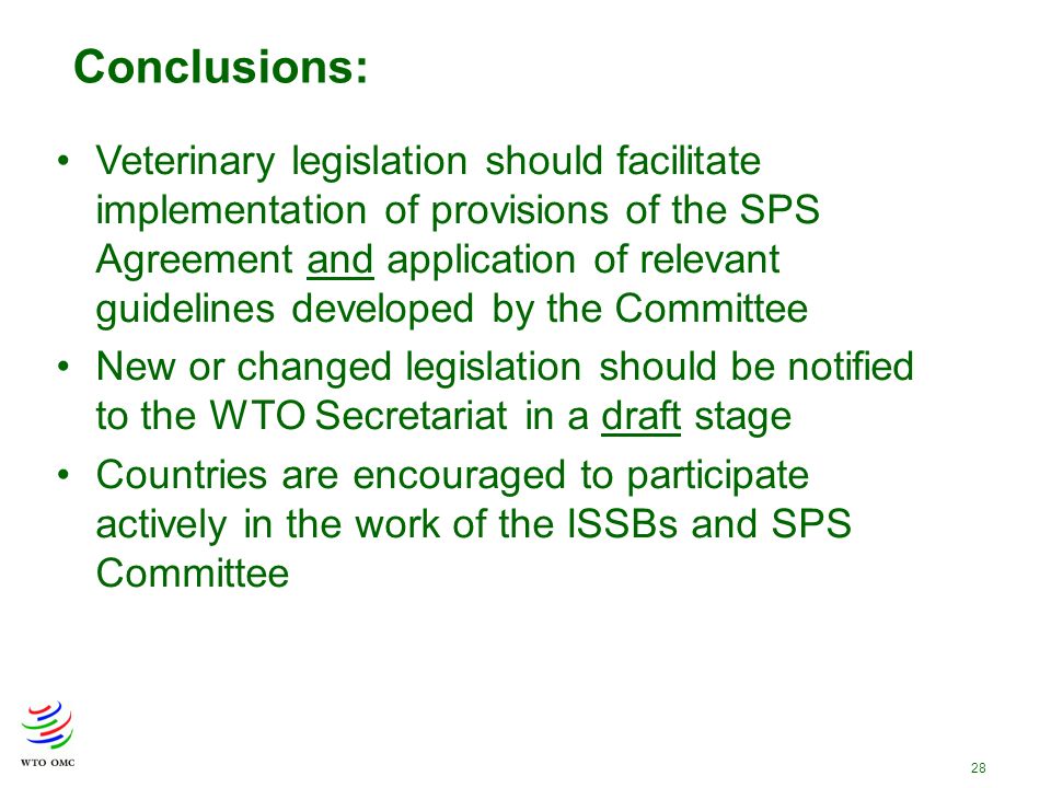 28 Conclusions: Veterinary legislation should facilitate implementation of provisions of the SPS Agreement and application of relevant guidelines developed by the Committee New or changed legislation should be notified to the WTO Secretariat in a draft stage Countries are encouraged to participate actively in the work of the ISSBs and SPS Committee