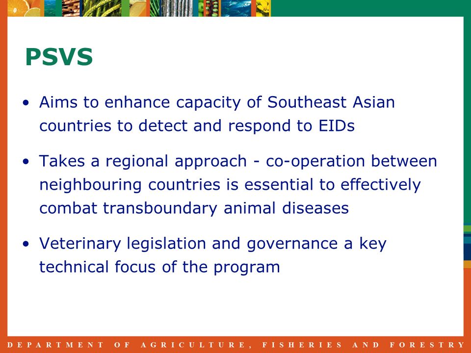 PSVS Aims to enhance capacity of Southeast Asian countries to detect and respond to EIDs Takes a regional approach - co-operation between neighbouring countries is essential to effectively combat transboundary animal diseases Veterinary legislation and governance a key technical focus of the program