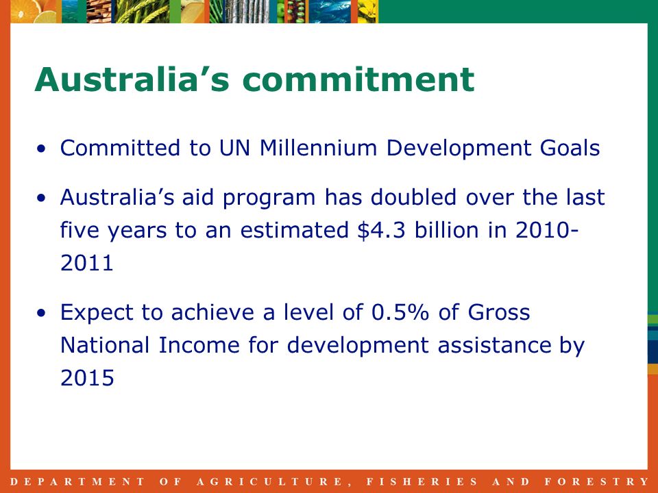 Australias commitment Committed to UN Millennium Development Goals Australias aid program has doubled over the last five years to an estimated $4.3 billion in Expect to achieve a level of 0.5% of Gross National Income for development assistance by 2015