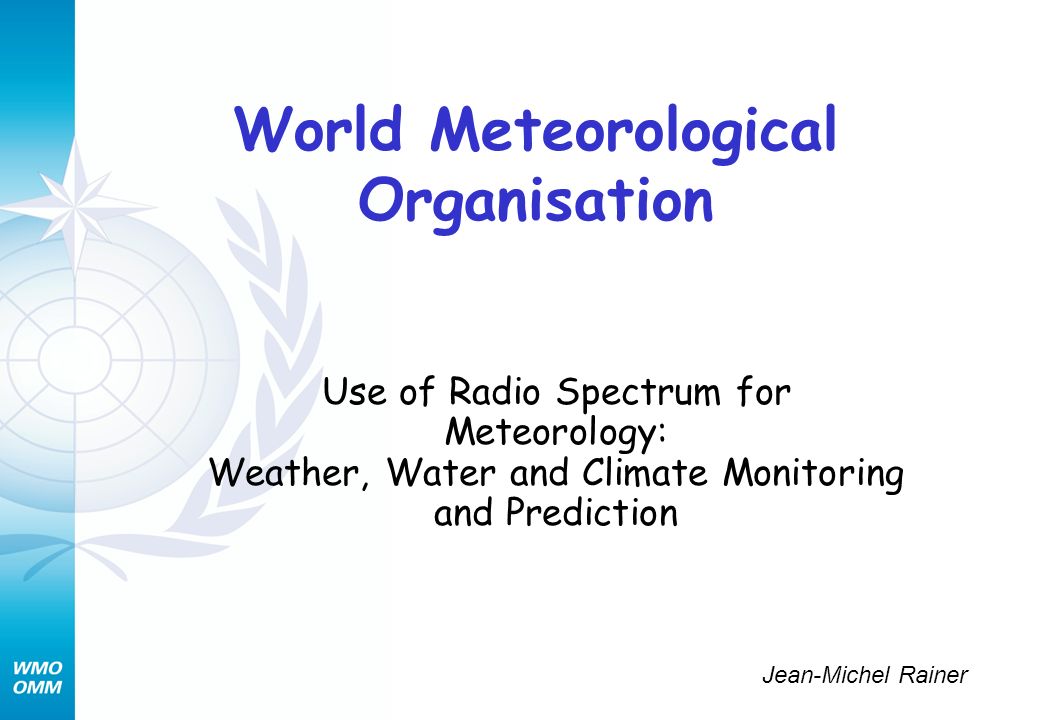 World Meteorological Organisation Use of Radio Spectrum for Meteorology: Weather, Water and Climate Monitoring and Prediction Jean-Michel Rainer