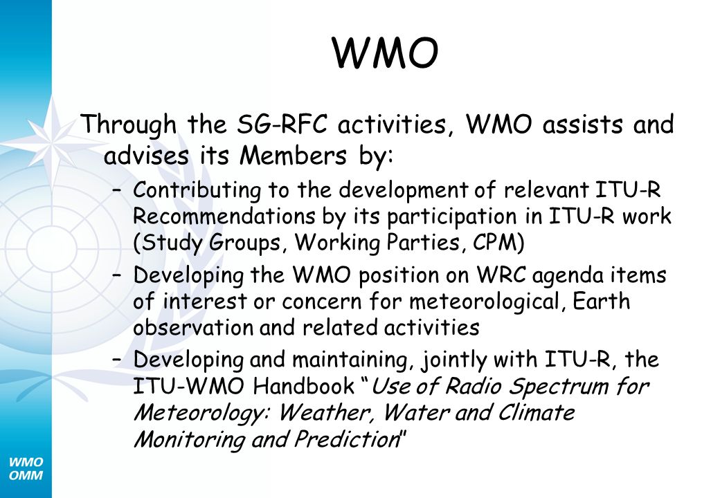 WMO Through the SG-RFC activities, WMO assists and advises its Members by: –Contributing to the development of relevant ITU-R Recommendations by its participation in ITU-R work (Study Groups, Working Parties, CPM) –Developing the WMO position on WRC agenda items of interest or concern for meteorological, Earth observation and related activities –Developing and maintaining, jointly with ITU-R, the ITU-WMO Handbook Use of Radio Spectrum for Meteorology: Weather, Water and Climate Monitoring and Prediction