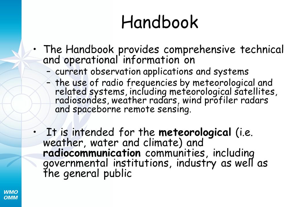 Handbook The Handbook provides comprehensive technical and operational information on –current observation applications and systems –the use of radio frequencies by meteorological and related systems, including meteorological satellites, radiosondes, weather radars, wind profiler radars and spaceborne remote sensing.