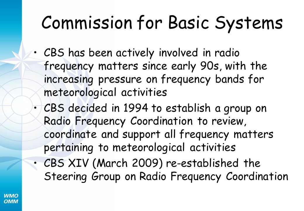Commission for Basic Systems CBS has been actively involved in radio frequency matters since early 90s, with the increasing pressure on frequency bands for meteorological activities CBS decided in 1994 to establish a group on Radio Frequency Coordination to review, coordinate and support all frequency matters pertaining to meteorological activities CBS XIV (March 2009) re-established the Steering Group on Radio Frequency Coordination