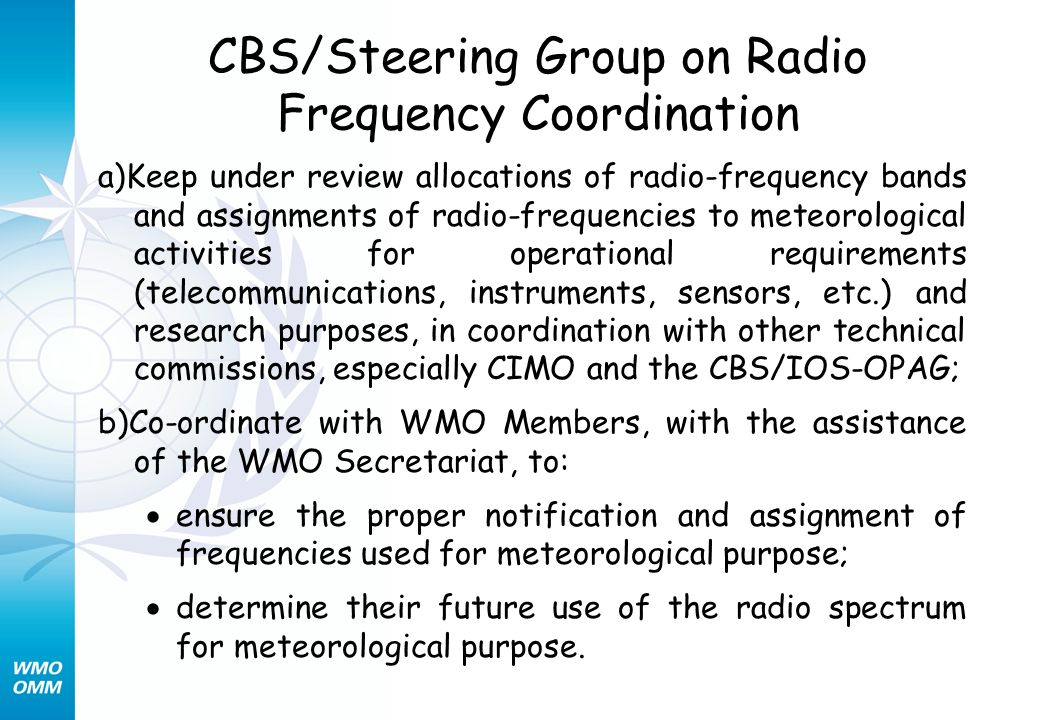 CBS/Steering Group on Radio Frequency Coordination a)Keep under review allocations of radio-frequency bands and assignments of radio-frequencies to meteorological activities for operational requirements (telecommunications, instruments, sensors, etc.) and research purposes, in coordination with other technical commissions, especially CIMO and the CBS/IOS-OPAG; b)Co-ordinate with WMO Members, with the assistance of the WMO Secretariat, to: ensure the proper notification and assignment of frequencies used for meteorological purpose; determine their future use of the radio spectrum for meteorological purpose.