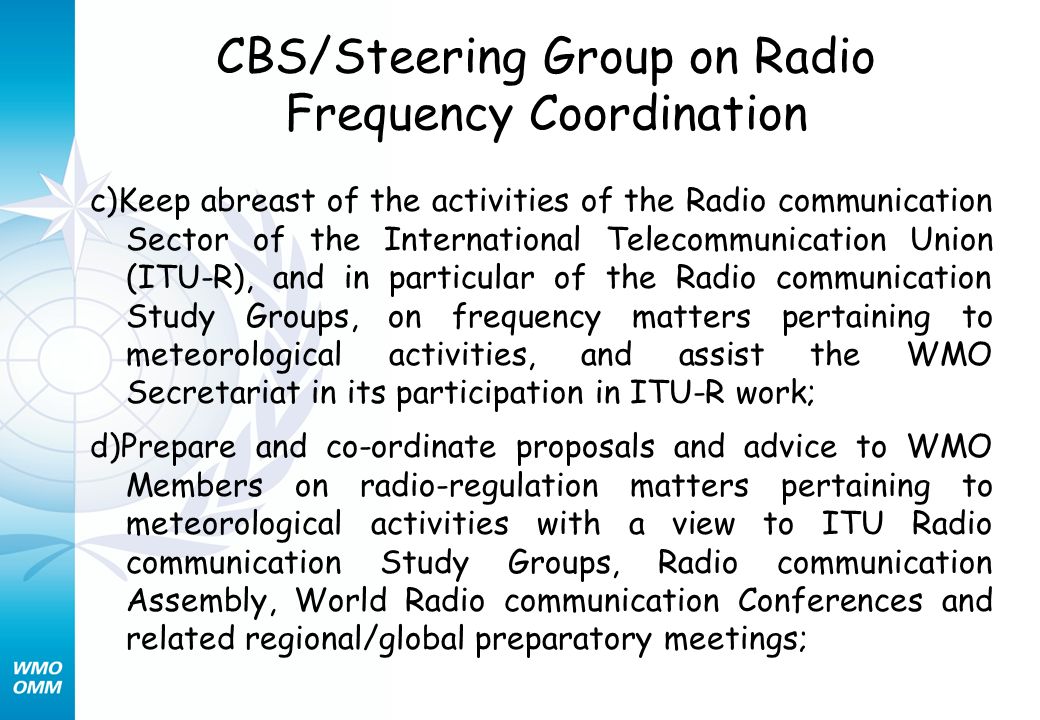 CBS/Steering Group on Radio Frequency Coordination c)Keep abreast of the activities of the Radio communication Sector of the International Telecommunication Union (ITU-R), and in particular of the Radio communication Study Groups, on frequency matters pertaining to meteorological activities, and assist the WMO Secretariat in its participation in ITU-R work; d)Prepare and co-ordinate proposals and advice to WMO Members on radio-regulation matters pertaining to meteorological activities with a view to ITU Radio communication Study Groups, Radio communication Assembly, World Radio communication Conferences and related regional/global preparatory meetings;