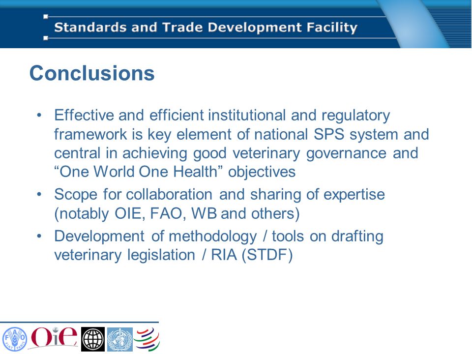 Conclusions Effective and efficient institutional and regulatory framework is key element of national SPS system and central in achieving good veterinary governance and One World One Health objectives Scope for collaboration and sharing of expertise (notably OIE, FAO, WB and others) Development of methodology / tools on drafting veterinary legislation / RIA (STDF)