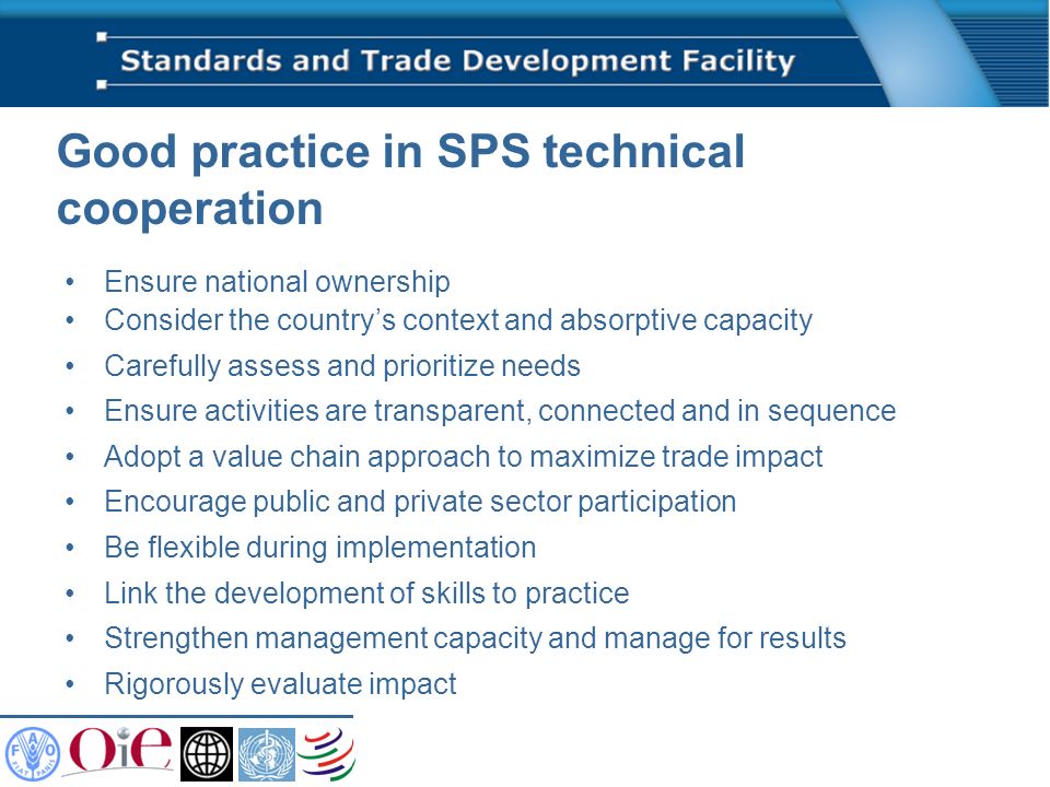 Good practice in SPS technical cooperation Ensure national ownership Consider the countrys context and absorptive capacity Carefully assess and prioritize needs Ensure activities are transparent, connected and in sequence Adopt a value chain approach to maximize trade impact Encourage public and private sector participation Be flexible during implementation Link the development of skills to practice Strengthen management capacity and manage for results Rigorously evaluate impact