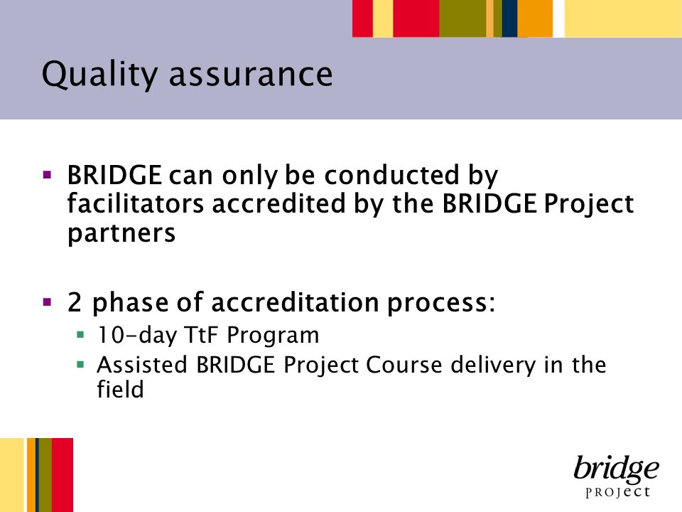 Quality assurance BRIDGE can only be conducted by facilitators accredited by the BRIDGE Project partners 2 phase of accreditation process: 10-day TtF Program Assisted BRIDGE Project Course delivery in the field
