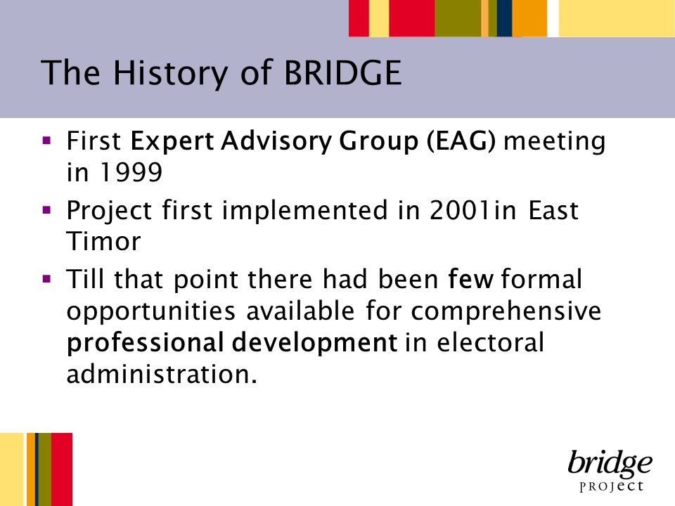 The History of BRIDGE First Expert Advisory Group (EAG) meeting in 1999 Project first implemented in 2001in East Timor Till that point there had been few formal opportunities available for comprehensive professional development in electoral administration.