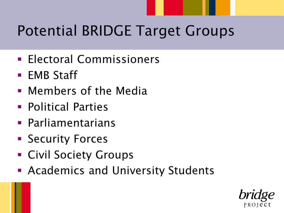 Potential BRIDGE Target Groups Electoral Commissioners EMB Staff Members of the Media Political Parties Parliamentarians Security Forces Civil Society Groups Academics and University Students