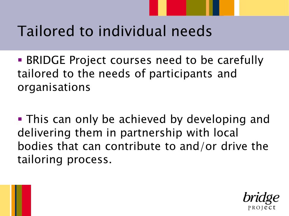 Tailored to individual needs BRIDGE Project courses need to be carefully tailored to the needs of participants and organisations This can only be achieved by developing and delivering them in partnership with local bodies that can contribute to and/or drive the tailoring process.