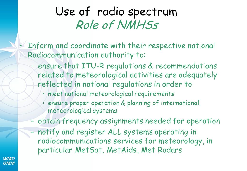 Use of radio spectrum Role of NMHSs Inform and coordinate with their respective national Radiocommunication authority to: –ensure that ITU-R regulations & recommendations related to meteorological activities are adequately reflected in national regulations in order to meet national meteorological requirements ensure proper operation & planning of international meteorological systems –obtain frequency assignments needed for operation –notify and register ALL systems operating in radiocommunications services for meteorology, in particular MetSat, MetAids, Met Radars