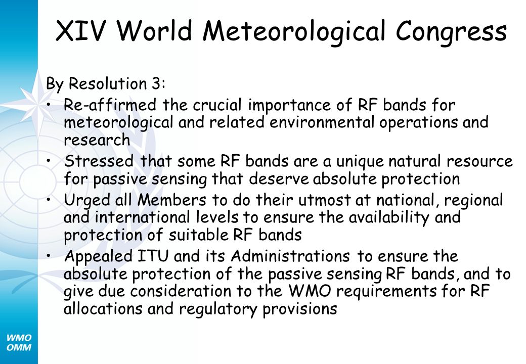 XIV World Meteorological Congress By Resolution 3: Re-affirmed the crucial importance of RF bands for meteorological and related environmental operations and research Stressed that some RF bands are a unique natural resource for passive sensing that deserve absolute protection Urged all Members to do their utmost at national, regional and international levels to ensure the availability and protection of suitable RF bands Appealed ITU and its Administrations to ensure the absolute protection of the passive sensing RF bands, and to give due consideration to the WMO requirements for RF allocations and regulatory provisions