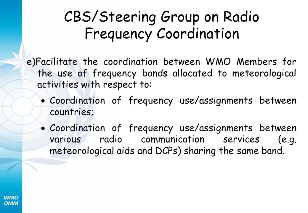 CBS/Steering Group on Radio Frequency Coordination e)Facilitate the coordination between WMO Members for the use of frequency bands allocated to meteorological activities with respect to: Coordination of frequency use/assignments between countries; Coordination of frequency use/assignments between various radio communication services (e.g.