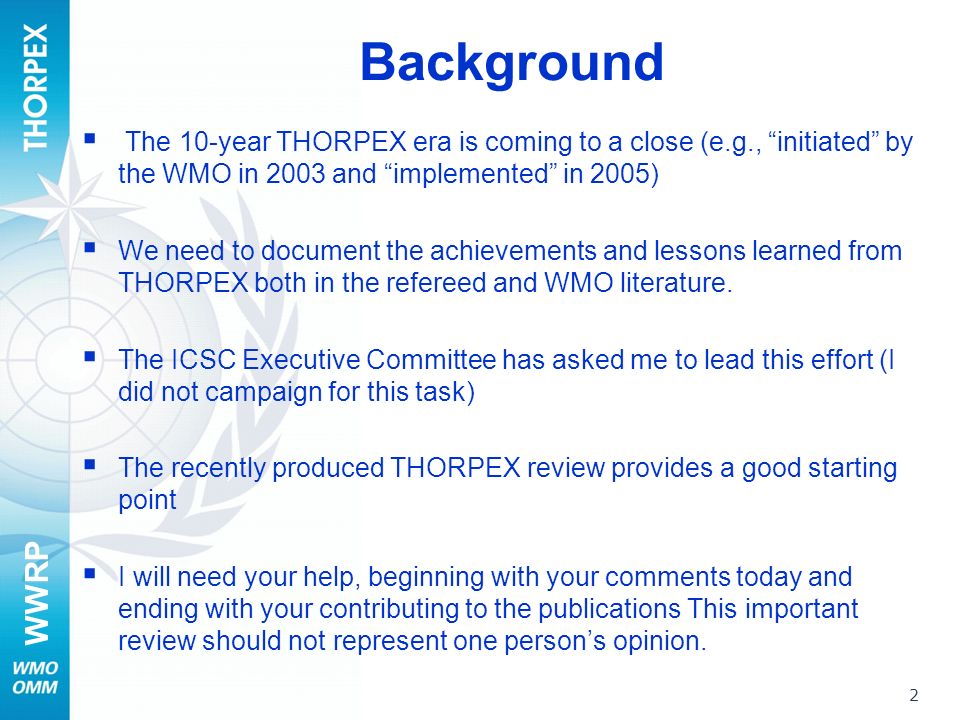 WWRP Background The 10-year THORPEX era is coming to a close (e.g., initiated by the WMO in 2003 and implemented in 2005) We need to document the achievements and lessons learned from THORPEX both in the refereed and WMO literature.