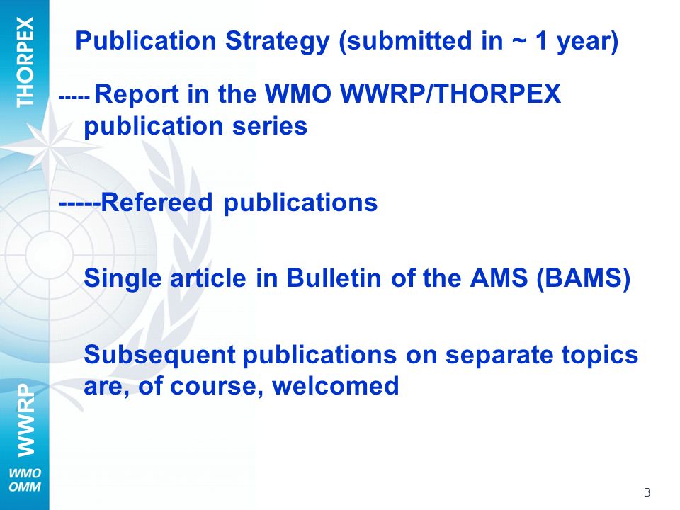 WWRP Publication Strategy (submitted in ~ 1 year) Report in the WMO WWRP/THORPEX publication series -----Refereed publications Single article in Bulletin of the AMS (BAMS) Subsequent publications on separate topics are, of course, welcomed 3