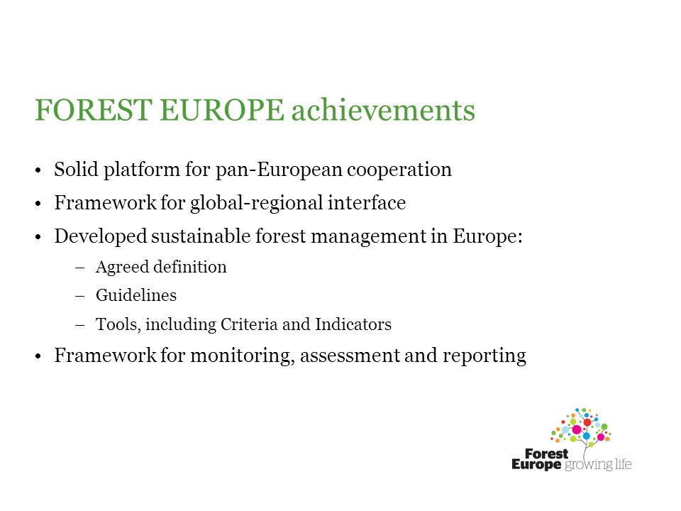 FOREST EUROPE achievements Solid platform for pan-European cooperation Framework for global-regional interface Developed sustainable forest management in Europe: –Agreed definition –Guidelines –Tools, including Criteria and Indicators Framework for monitoring, assessment and reporting