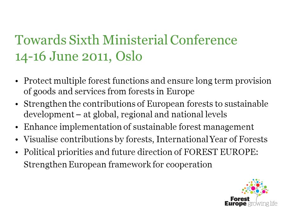 Towards Sixth Ministerial Conference June 2011, Oslo Protect multiple forest functions and ensure long term provision of goods and services from forests in Europe Strengthen the contributions of European forests to sustainable development – at global, regional and national levels Enhance implementation of sustainable forest management Visualise contributions by forests, International Year of Forests Political priorities and future direction of FOREST EUROPE: Strengthen European framework for cooperation