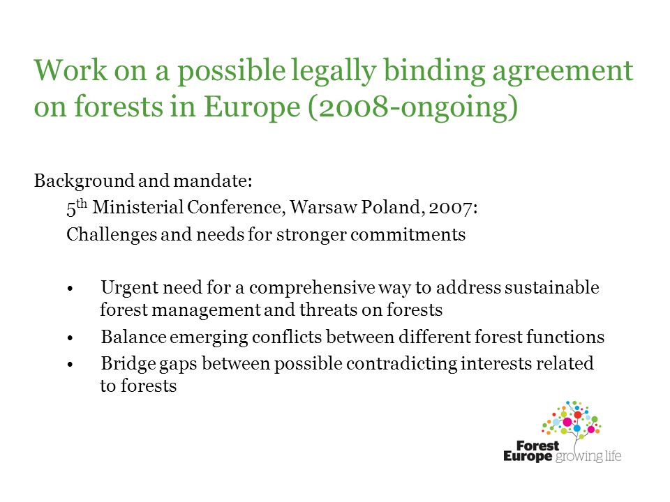 Work on a possible legally binding agreement on forests in Europe (2008-ongoing) Background and mandate: 5 th Ministerial Conference, Warsaw Poland, 2007: Challenges and needs for stronger commitments Urgent need for a comprehensive way to address sustainable forest management and threats on forests Balance emerging conflicts between different forest functions Bridge gaps between possible contradicting interests related to forests