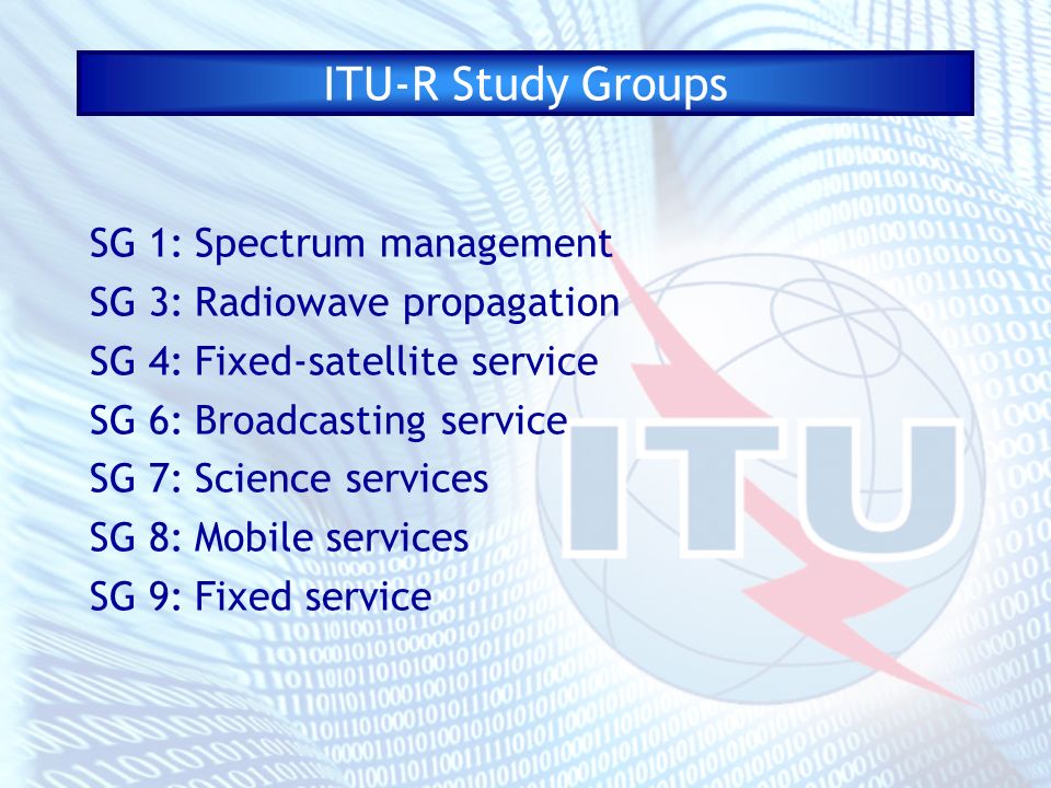 ITU-R Study Groups SG 1:Spectrum management SG 3:Radiowave propagation SG 4:Fixed-satellite service SG 6:Broadcasting service SG 7:Science services SG 8:Mobile services SG 9:Fixed service