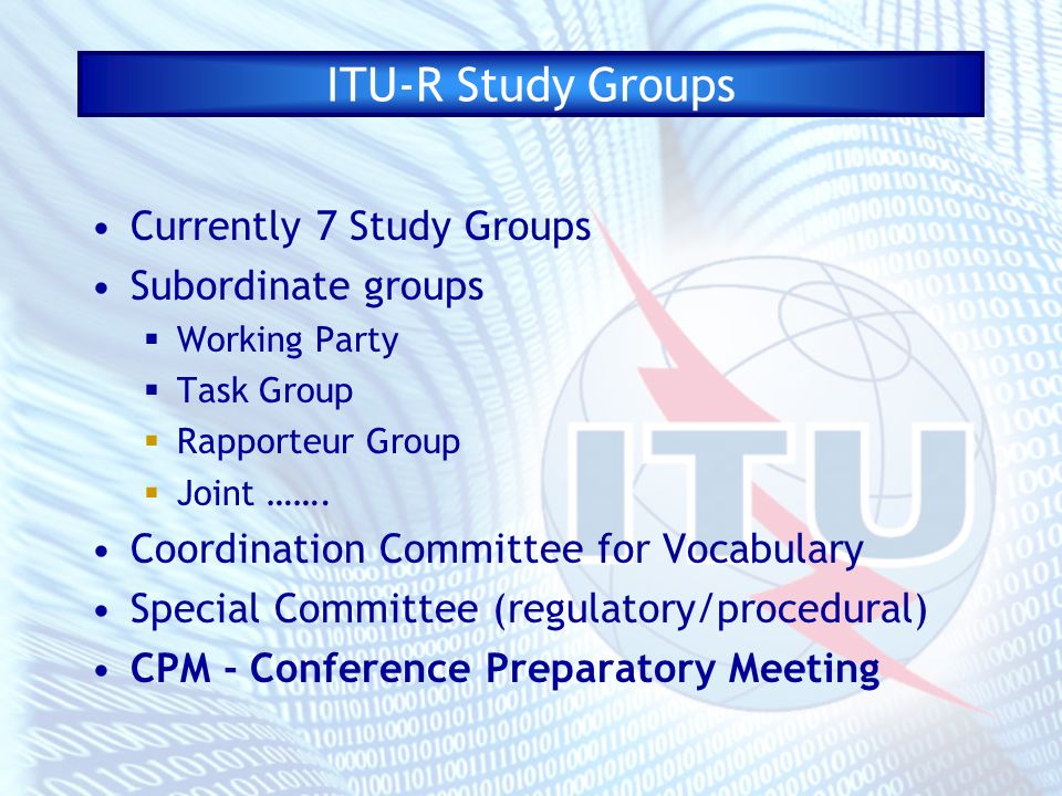ITU-R Study Groups Currently 7 Study Groups Subordinate groups Working Party Task Group Rapporteur Group Joint …….