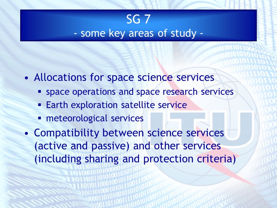 SG 7 - some key areas of study - Allocations for space science services space operations and space research services Earth exploration satellite service meteorological services Compatibility between science services (active and passive) and other services (including sharing and protection criteria)