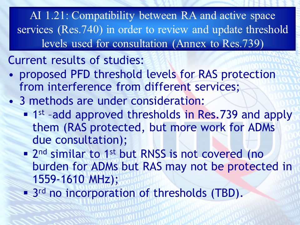 AI 1.21: Compatibility between RA and active space services (Res.740) in order to review and update threshold levels used for consultation (Annex to Res.739) Current results of studies: proposed PFD threshold levels for RAS protection from interference from different services; 3 methods are under consideration: 1 st –add approved thresholds in Res.739 and apply them (RAS protected, but more work for ADMs due consultation); 2 nd similar to 1 st but RNSS is not covered (no burden for ADMs but RAS may not be protected in MHz); 3 rd no incorporation of thresholds (TBD).