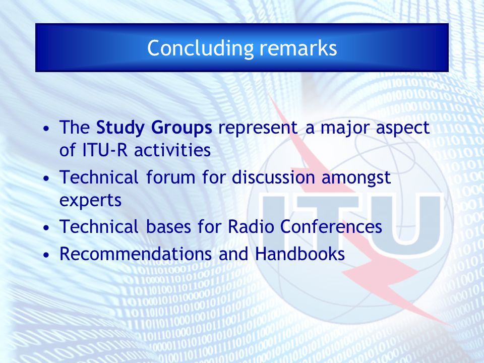 Concluding remarks The Study Groups represent a major aspect of ITU-R activities Technical forum for discussion amongst experts Technical bases for Radio Conferences Recommendations and Handbooks