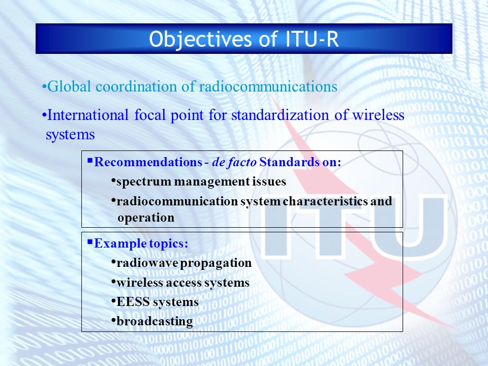 Objectives of ITU-R Global coordination of radiocommunications International focal point for standardization of wireless systems Recommendations - de facto Standards on: spectrum management issues radiocommunication system characteristics and operation Example topics: radiowave propagation wireless access systems EESS systems broadcasting