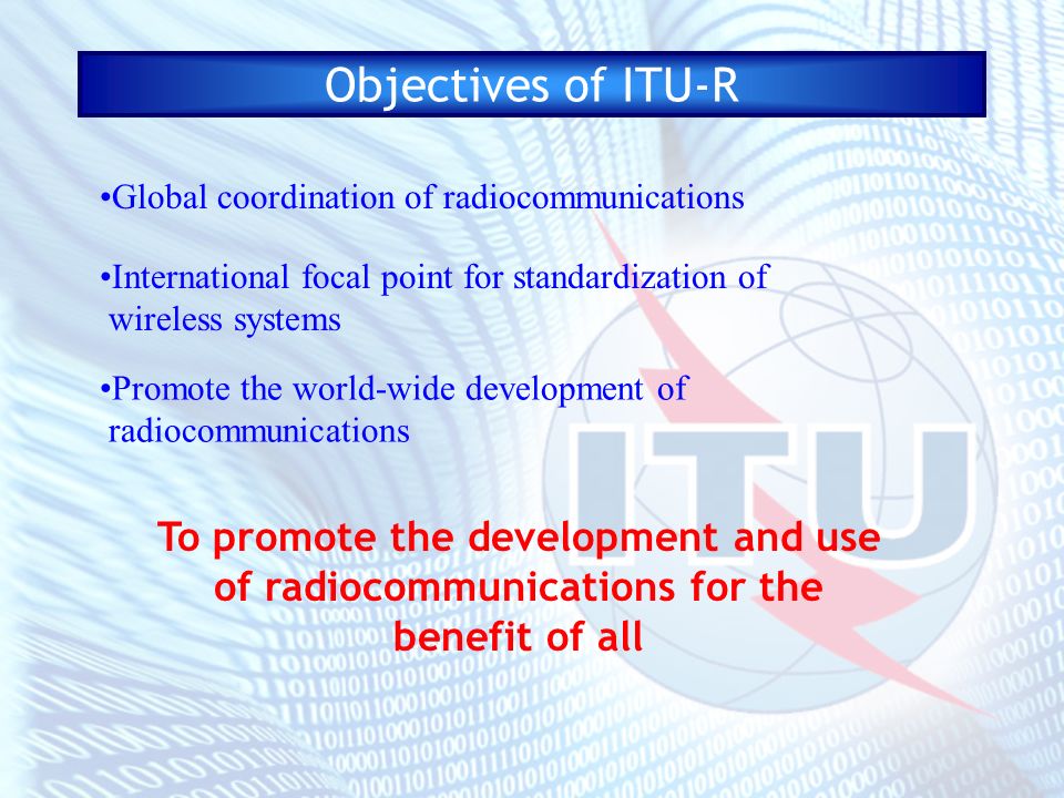 Objectives of ITU-R To promote the development and use of radiocommunications for the benefit of all Global coordination of radiocommunications International focal point for standardization of wireless systems Promote the world-wide development of radiocommunications