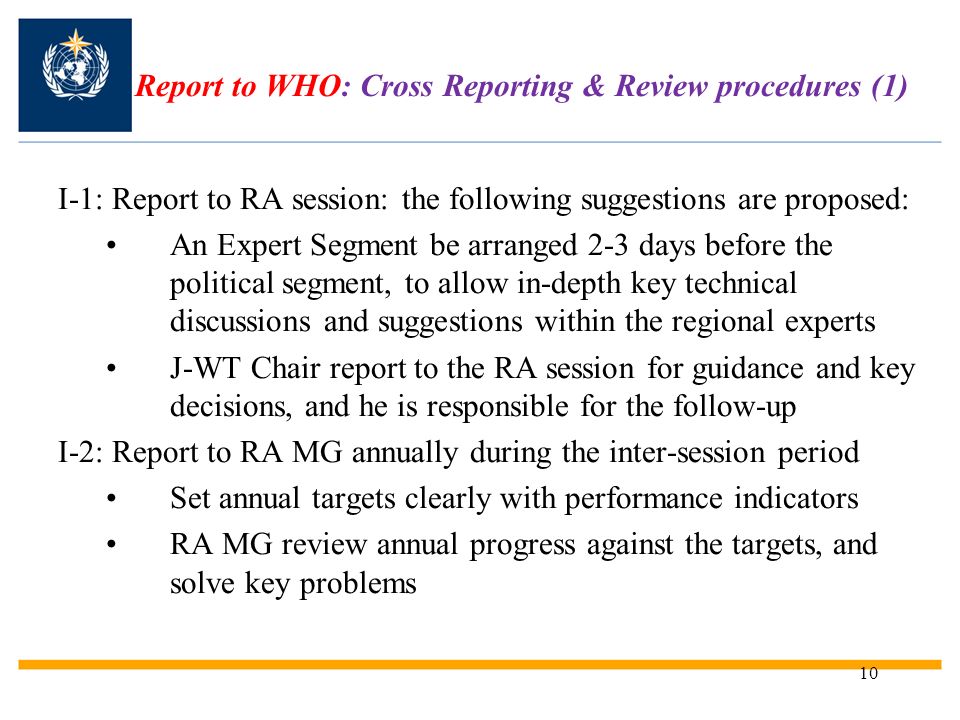 10 Report to WHO: Cross Reporting & Review procedures (1) I-1: Report to RA session: the following suggestions are proposed: An Expert Segment be arranged 2-3 days before the political segment, to allow in-depth key technical discussions and suggestions within the regional experts J-WT Chair report to the RA session for guidance and key decisions, and he is responsible for the follow-up I-2: Report to RA MG annually during the inter-session period Set annual targets clearly with performance indicators RA MG review annual progress against the targets, and solve key problems
