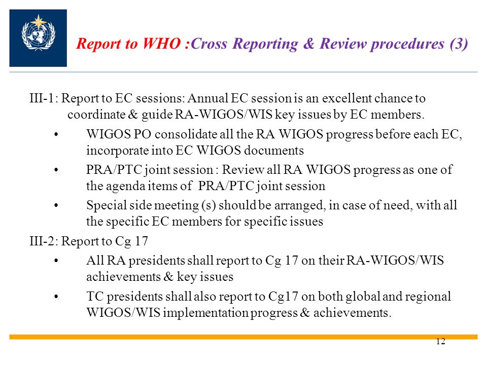 12 Report to WHO :Cross Reporting & Review procedures (3) III-1: Report to EC sessions: Annual EC session is an excellent chance to coordinate & guide RA-WIGOS/WIS key issues by EC members.